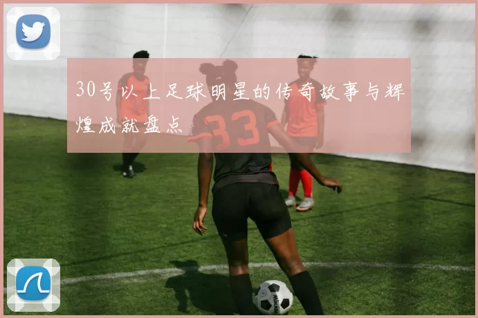30号以上足球明星的传奇故事与辉煌成就盘点