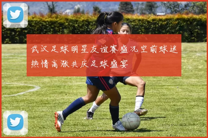 武汉足球明星友谊赛盛况空前球迷热情高涨共庆足球盛宴