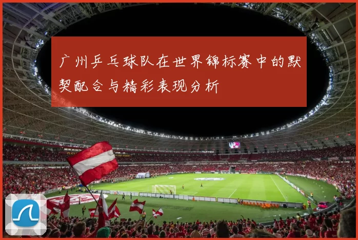 广州乒乓球队在世界锦标赛中的默契配合与精彩表现分析
