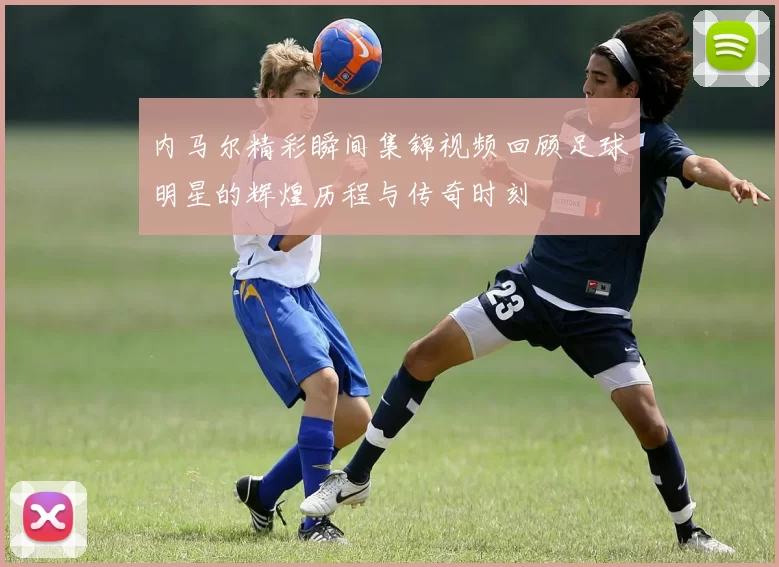内马尔精彩瞬间集锦视频回顾足球明星的辉煌历程与传奇时刻