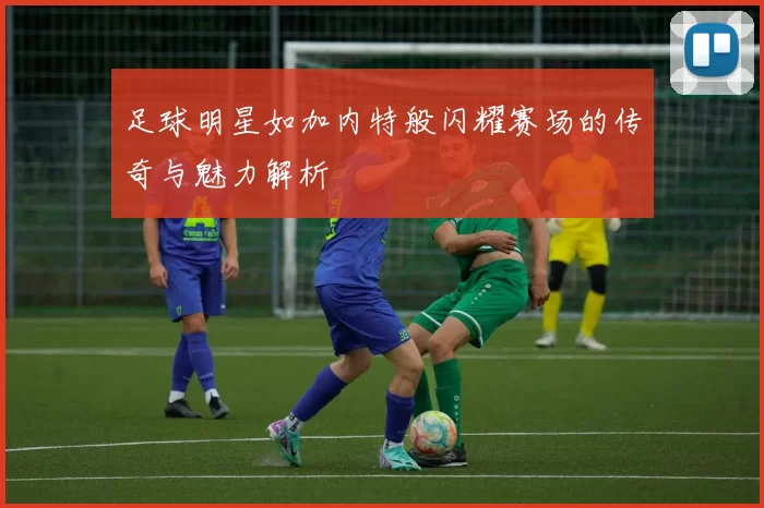 足球明星如加内特般闪耀赛场的传奇与魅力解析