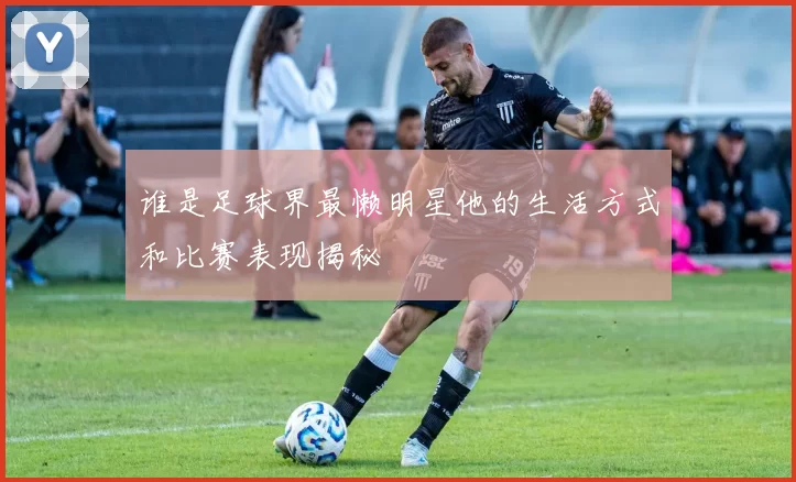 谁是足球界最懒明星他的生活方式和比赛表现揭秘