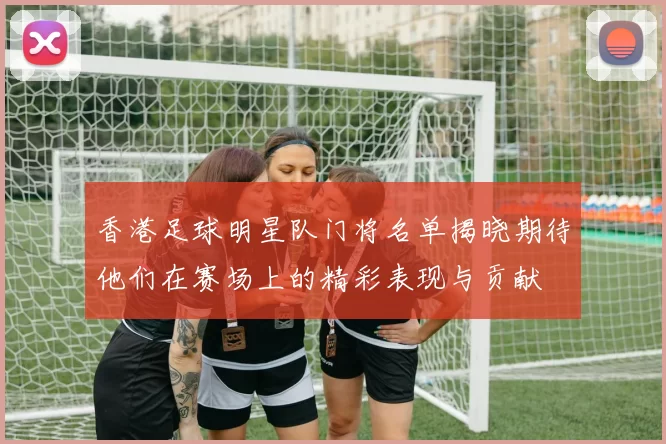 香港足球明星队门将名单揭晓期待他们在赛场上的精彩表现与贡献