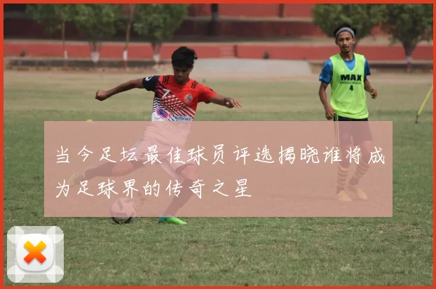 当今足坛最佳球员评选揭晓谁将成为足球界的传奇之星