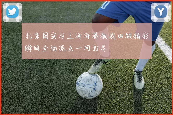 北京国安与上海海港激战回顾精彩瞬间全场亮点一网打尽