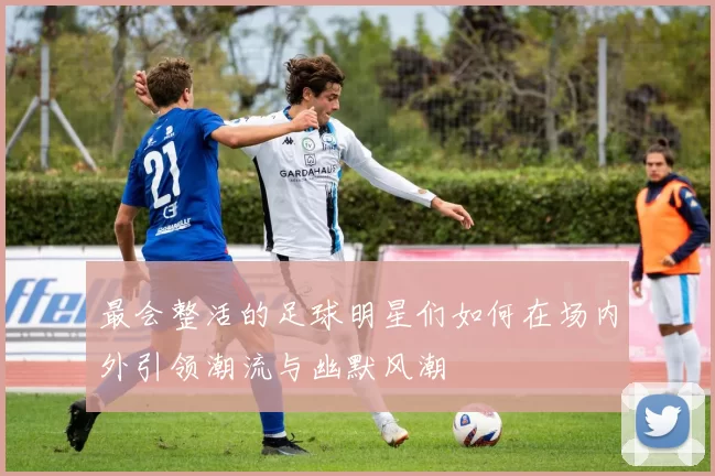 最会整活的足球明星们如何在场内外引领潮流与幽默风潮