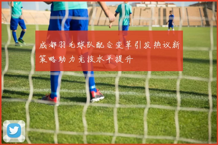 成都羽毛球队配合变革引发热议新策略助力竞技水平提升