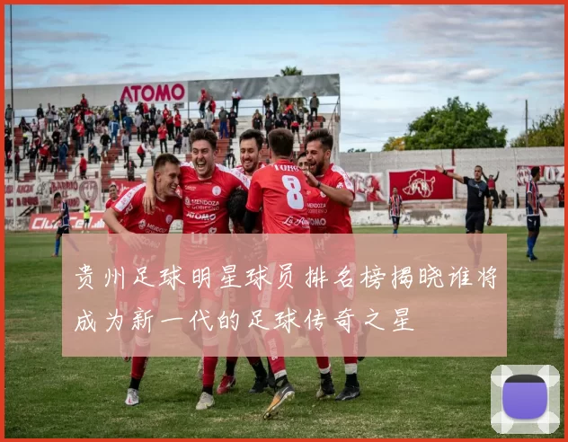 贵州足球明星球员排名榜揭晓谁将成为新一代的足球传奇之星