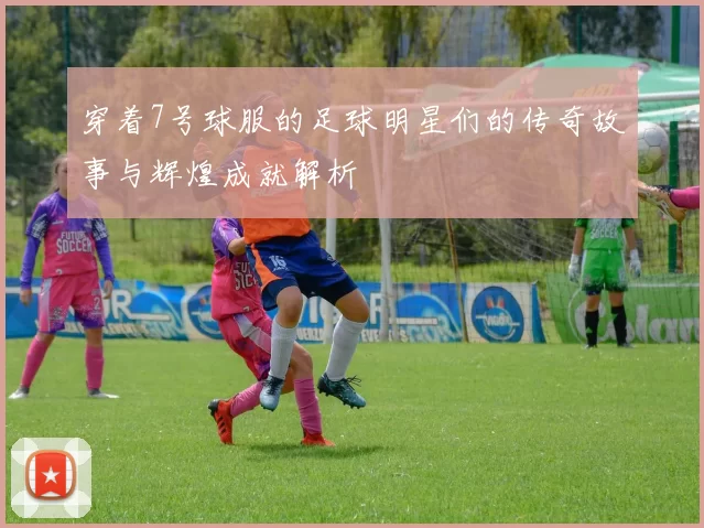 穿着7号球服的足球明星们的传奇故事与辉煌成就解析