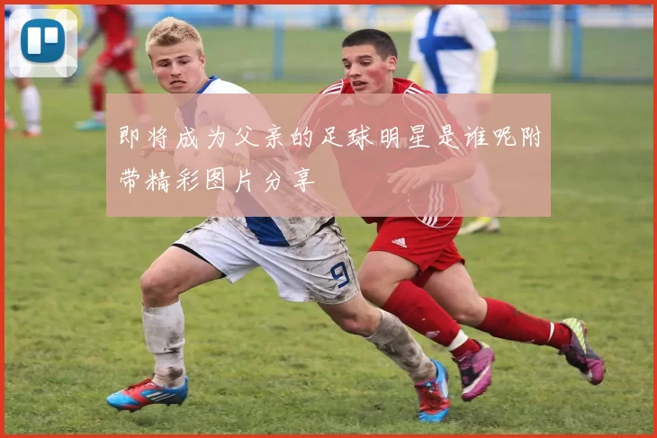 即将成为父亲的足球明星是谁呢附带精彩图片分享