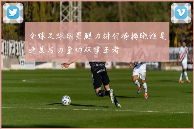 全球足球明星腿力排行榜揭晓谁是速度与力量的双重王者