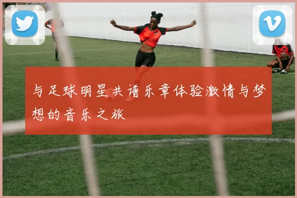 与足球明星共谱乐章体验激情与梦想的音乐之旅