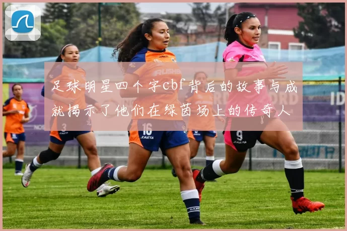 足球明星四个字cbf背后的故事与成就揭示了他们在绿茵场上的传奇人生