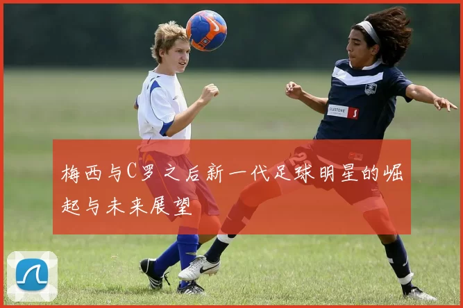 梅西与C罗之后新一代足球明星的崛起与未来展望