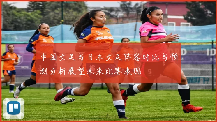 中国女足与日本女足阵容对比与预测分析展望未来比赛表现