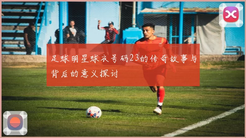足球明星球衣号码23的传奇故事与背后的意义探讨