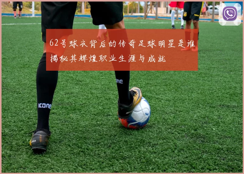 62号球衣背后的传奇足球明星是谁揭秘其辉煌职业生涯与成就