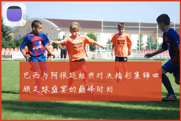 巴西与阿根廷经典对决精彩集锦回顾足球盛宴的巅峰时刻