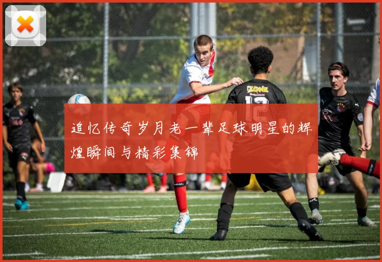 追忆传奇岁月老一辈足球明星的辉煌瞬间与精彩集锦