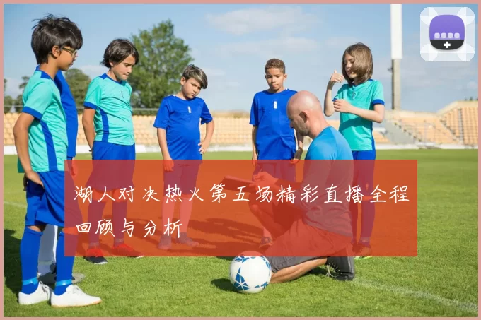 湖人对决热火第五场精彩直播全程回顾与分析