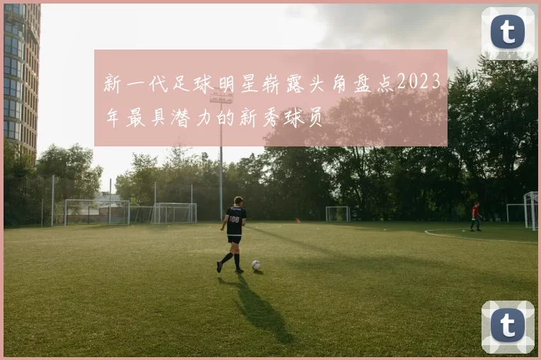 新一代足球明星崭露头角盘点2023年最具潜力的新秀球员