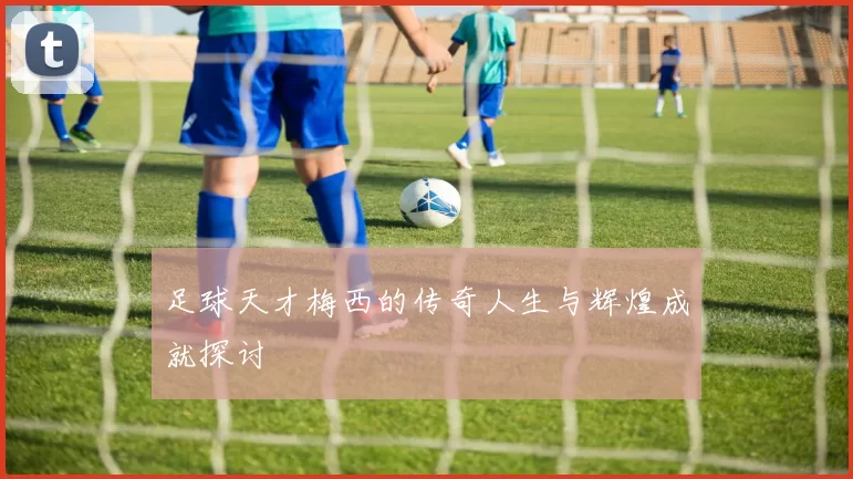 足球天才梅西的传奇人生与辉煌成就探讨