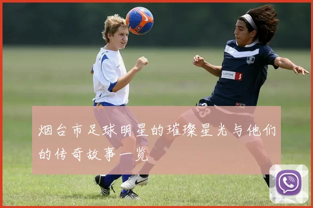 烟台市足球明星的璀璨星光与他们的传奇故事一览