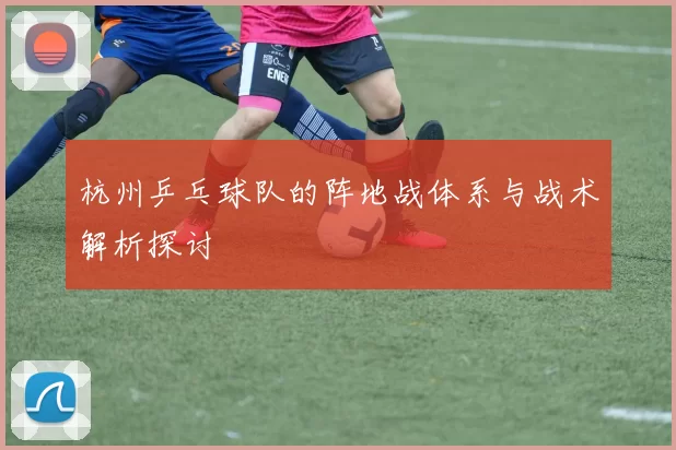 杭州乒乓球队的阵地战体系与战术解析探讨