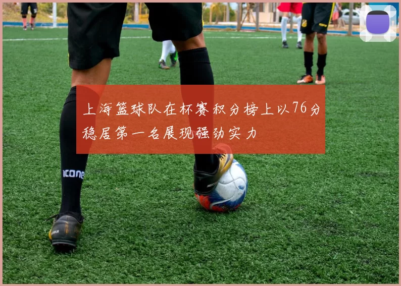 上海篮球队在杯赛积分榜上以76分稳居第一名展现强劲实力