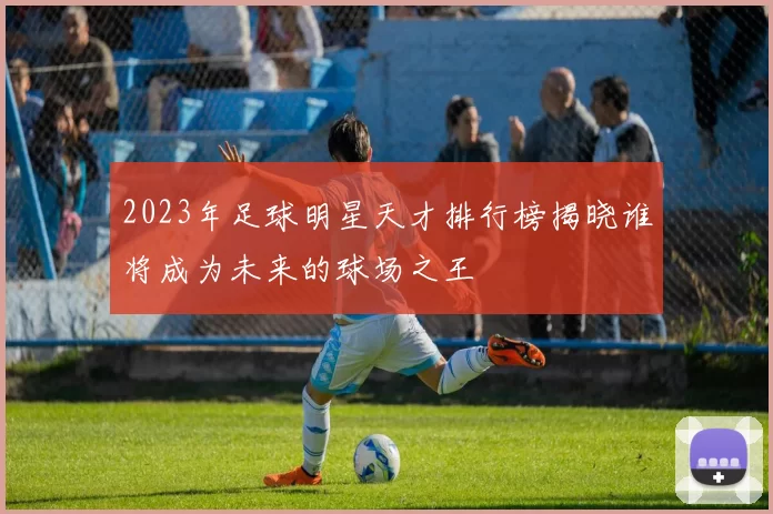2023年足球明星天才排行榜揭晓谁将成为未来的球场之王