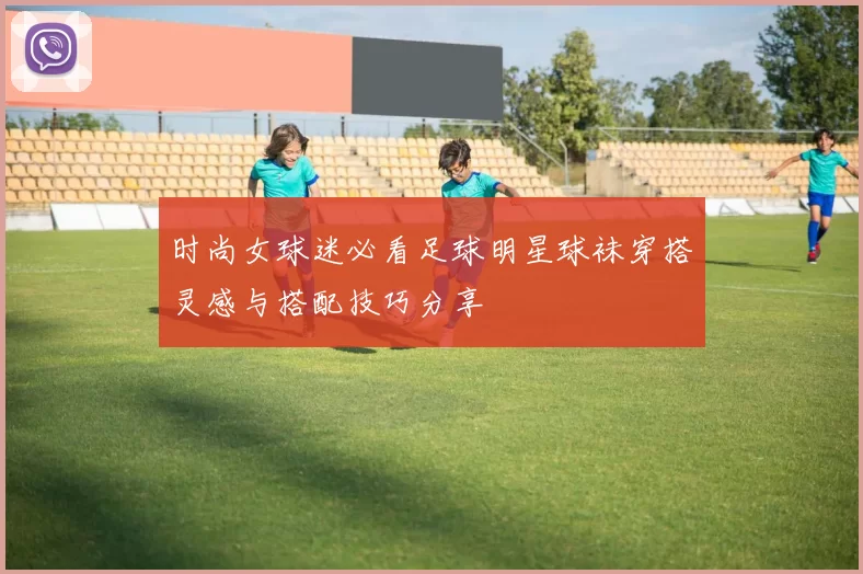 时尚女球迷必看足球明星球袜穿搭灵感与搭配技巧分享