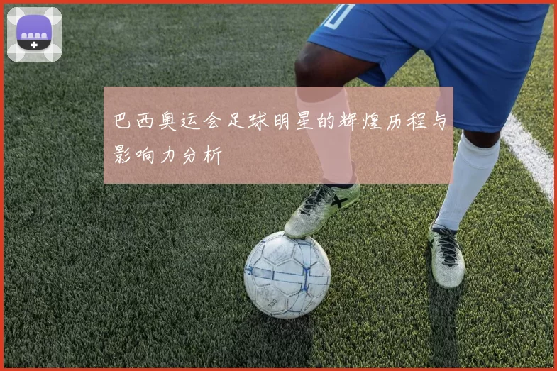 巴西奥运会足球明星的辉煌历程与影响力分析