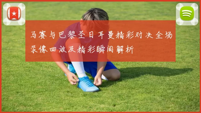 马赛与巴黎圣日耳曼精彩对决全场录像回放及精彩瞬间解析