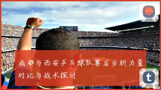 成都与西安乒乓球队赛后分析力量对比与战术探讨
