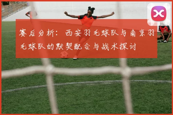 赛后分析：西安羽毛球队与南京羽毛球队的默契配合与战术探讨