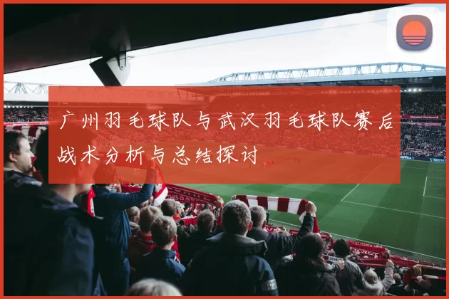 广州羽毛球队与武汉羽毛球队赛后战术分析与总结探讨