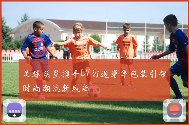 足球明星携手LV打造奢华包装引领时尚潮流新风尚