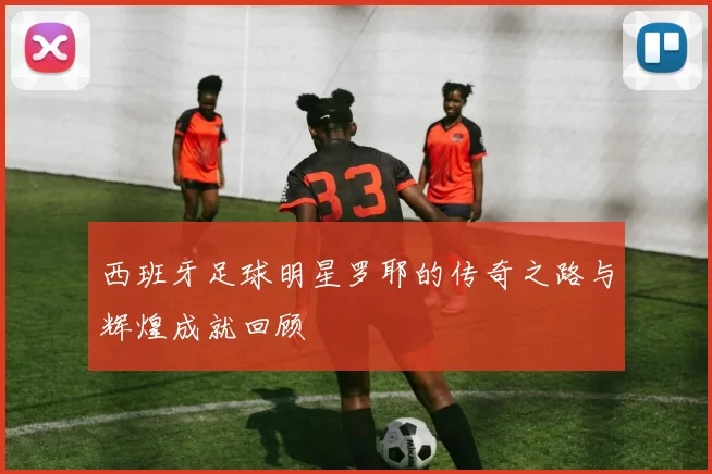 西班牙足球明星罗耶的传奇之路与辉煌成就回顾