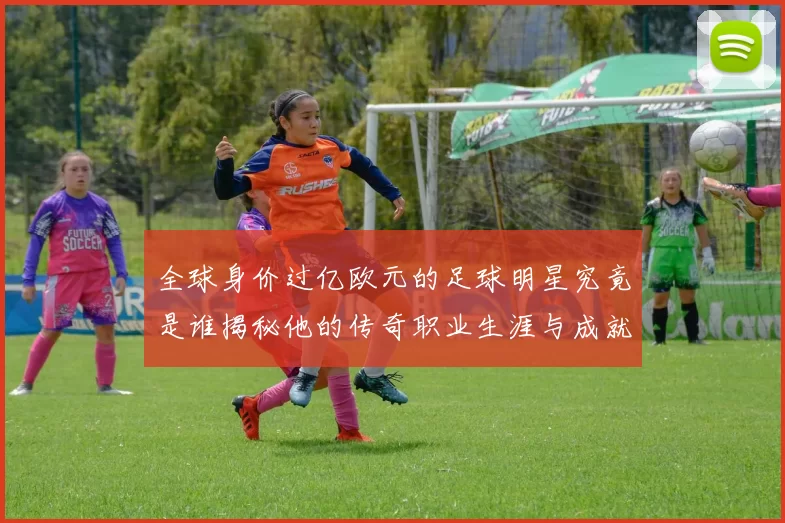 全球身价过亿欧元的足球明星究竟是谁揭秘他的传奇职业生涯与成就