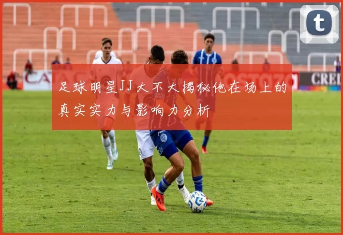 足球明星JJ大不大揭秘他在场上的真实实力与影响力分析