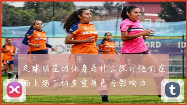 足球明星的化身是什么探讨他们在场上场下的多重角色与影响力
