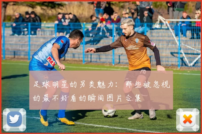 足球明星的另类魅力：那些被忽视的最不好看的瞬间图片合集