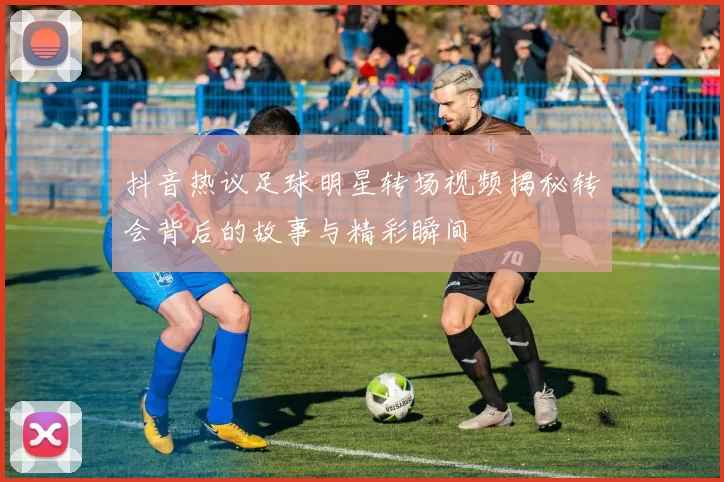 抖音热议足球明星转场视频揭秘转会背后的故事与精彩瞬间