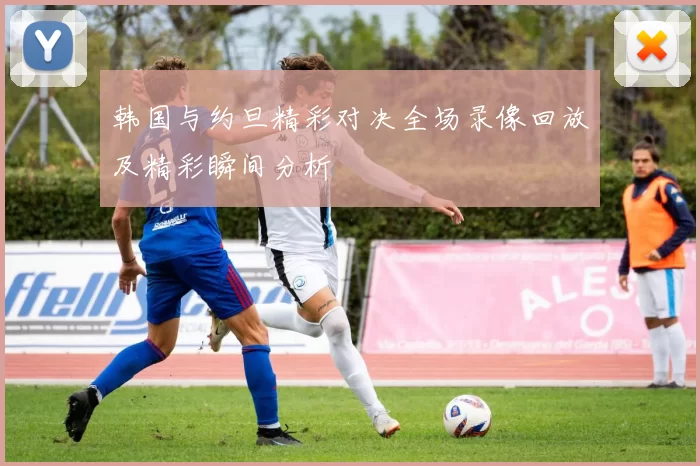 韩国与约旦精彩对决全场录像回放及精彩瞬间分析
