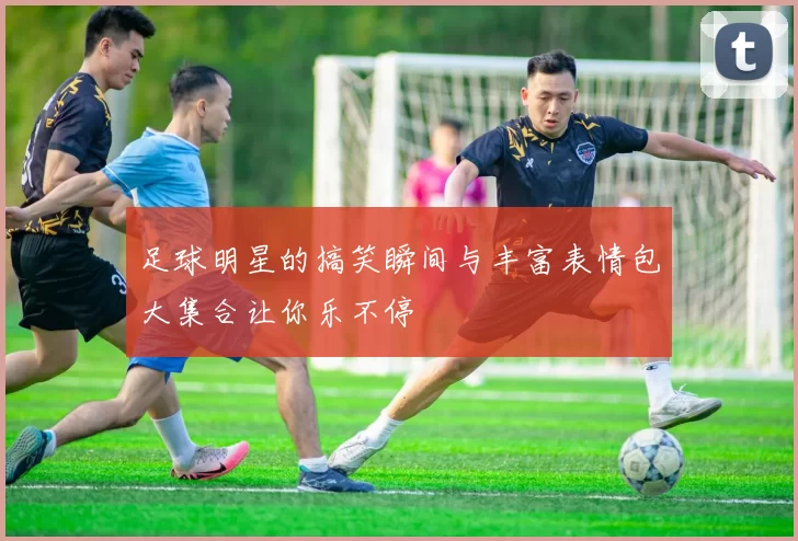 足球明星的搞笑瞬间与丰富表情包大集合让你乐不停