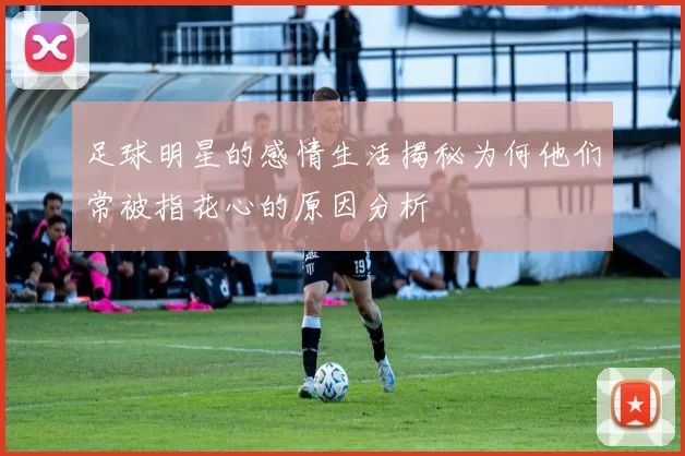 足球明星的感情生活揭秘为何他们常被指花心的原因分析