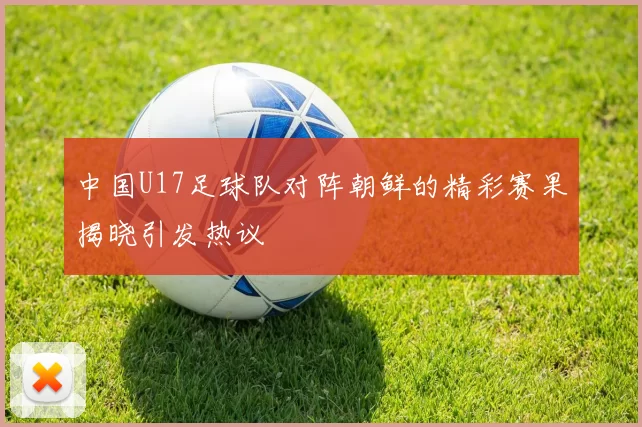 中国U17足球队对阵朝鲜的精彩赛果揭晓引发热议
