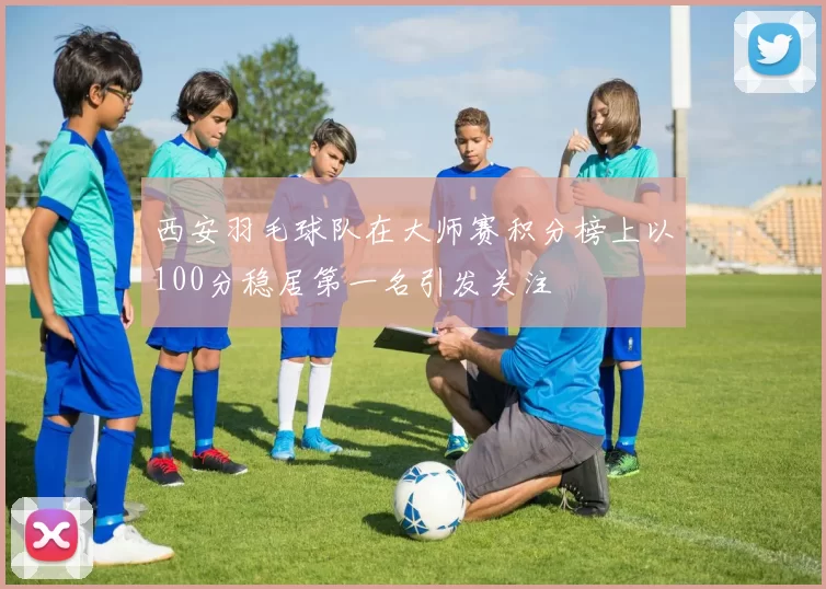 西安羽毛球队在大师赛积分榜上以100分稳居第一名引发关注