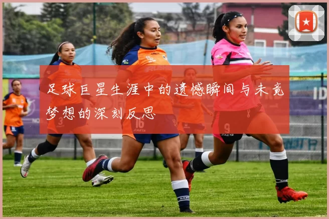 足球巨星生涯中的遗憾瞬间与未竟梦想的深刻反思