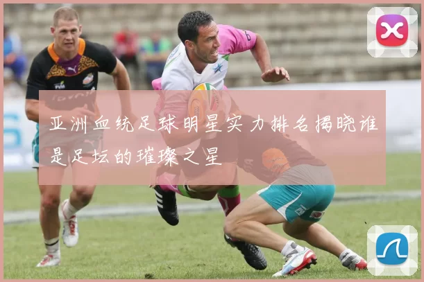 亚洲血统足球明星实力排名揭晓谁是足坛的璀璨之星